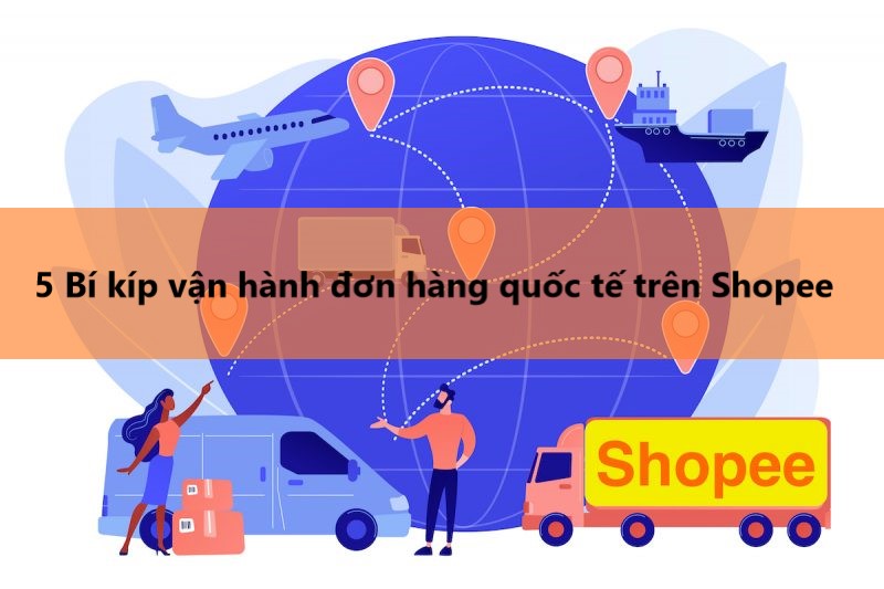 Bí kíp vận hành đơn hàng quốc tế hiệu quả trên Shopee 