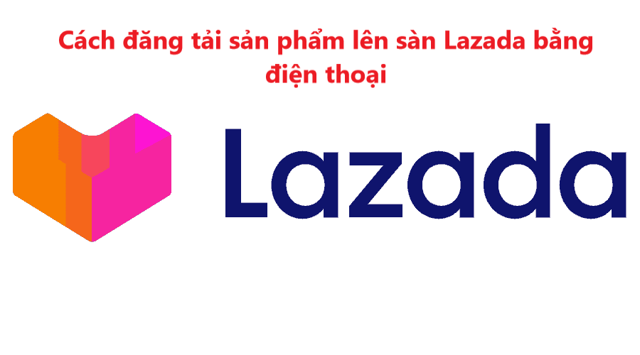 Hướng dẫn đăng tải sản phẩm lên sàn Lazada bằng điện thoại 