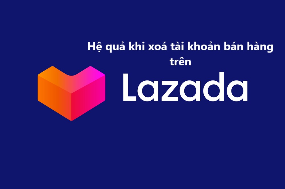 Hệ quả của việc xoá tài khoản bán hàng trên Lazada 